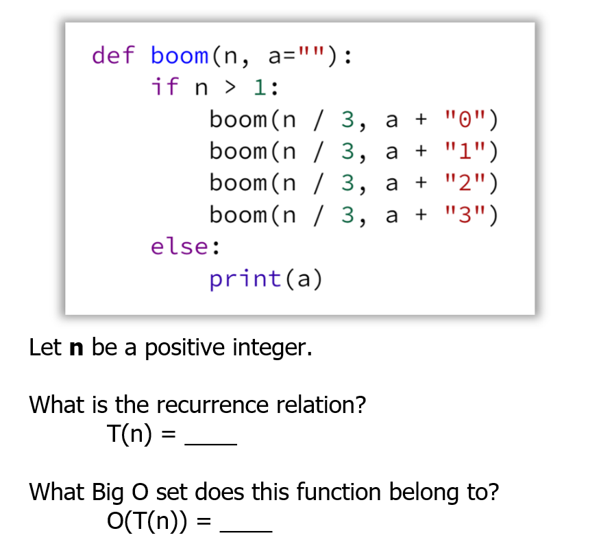 def boom(n, a=""):
if n > 1:
boom (n / 3, a +
.("ס"י
boom (n / 3, a +
a + "2")
boom(n / 3, a + "3")
boom(n / 3,
else:
print(a)
Let n be a positive integer.
What is the recurrence relation?
T(n) =
What Big O set does this function belong to?
O(T(n)) =
