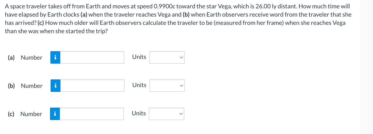 A space traveler takes off from Earth and moves at speed 0.9900c toward the star Vega, which is 26.00 ly distant. How much time will
have elapsed by Earth clocks (a) when the traveler reaches Vega and (b) when Earth observers receive word from the traveler that she
has arrived? (c) How much older will Earth observers calculate the traveler to be (measured from her frame) when she reaches Vega
than she was when she started the trip?
(a) Number i
(b) Number
(c) Number
i
Units
Units
Units