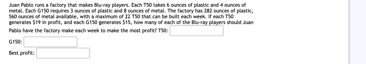 Juan Pablo runs a factory that makes Blu-ray players. Each T50 takes 6 ounces of plastic and 4 ounces of
metal. Each G150 requires 3 ounces of plastic and 8 ounces of metal. The factory has 282 ounces of plastic,
560 ounces of metal available, with a maximum of 22 T50 that can be built each week. If each T50
generates $19 in profit, and each G150 generates $15, how many of each of the Blu-ray players should Juan
Pablo have the factory make each week to make the most profit? T50:
G150:
Best profit: