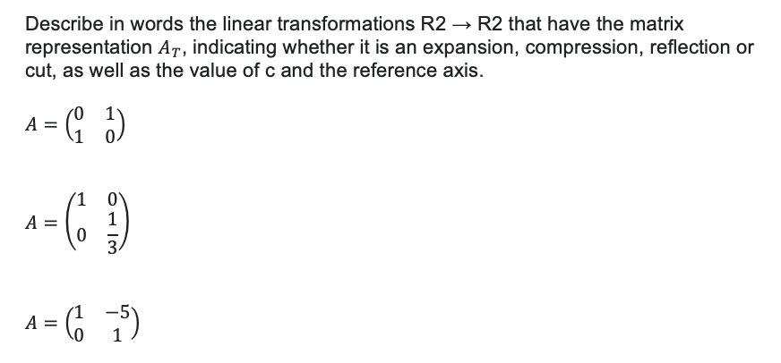 Describe in words the linear transformations R2 → R2 that have the matrix
representation AT, indicating whether it is an expansion, compression, reflection or
cut, as well as the value of c and the reference axis.
A = (₁)
1)
0
^ = (1 ₂²4)
A
0
A = (1-5)
8113
