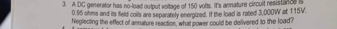 3. A DC generator has no-load output voltage of 150 volts. It's armature circuit resistance IS
0.95 ohms and its field coils are separately energized. If the load is rated 3,000W at 115V.
Neglecting the effect of armature reaction, what power could be delivered to the load?