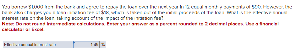 You borrow $1,000 from the bank and agree to repay the loan over the next year in 12 equal monthly payments of $90. However, the
bank also charges you a loan initiation fee of $18, which is taken out of the initial proceeds of the loan. What is the effective annual
interest rate on the loan, taking account of the impact of the initiation fee?
Note: Do not round intermediate calculations. Enter your answer as a percent rounded to 2 decimal places. Use a financial
calculator or Excel.
Effective annual interest rate
1.49 %