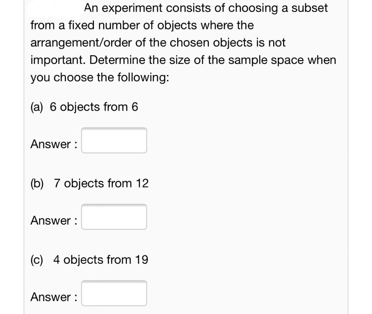 An experiment consists of choosing a subset
from a fixed number of objects where the
arrangement/order of the chosen objects is not
important. Determine the size of the sample space when
you choose the following:
(a) 6 objects from 6
Answer :
(b) 7 objects from 12
Answer :
(c) 4 objects from 19
Answer :
