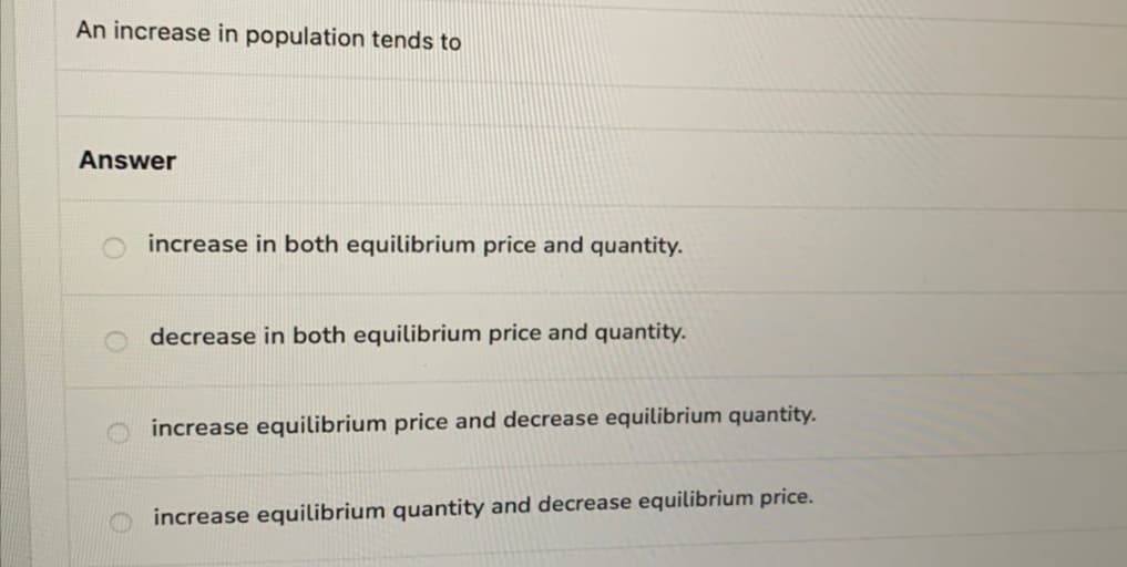 An increase in population tends to
Answer
increase in both equilibrium price and quantity.
decrease in both equilibrium price and quantity.
increase equilibrium price and decrease equilibrium quantity.
increase equilibrium quantity and decrease equilibrium price.