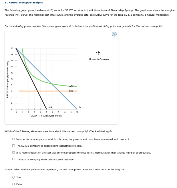 3. Natural monopoly analysis
The following graph gives the demand (D) curve for 5G LTE services in the fictional town of Streamship Springs. The graph also shows the marginal
revenue (MR) curve, the marginal cost (MC) curve, and the average total cost (ATC) curve for the local 5G LTE company, a natural monopolist.
On the following graph, use the black point (plus symbol) to indicate the profit-maximizing price and quantity for this natural monopolist.
PRICE (Dollars per gigabyte of data)
2
20
18
16
14
12
10
8
6
ATC
MC
MR
0
0
1
2
3
4
5
6
7
8
9
10
QUANTITY (Gigabytes of data)
D
Monopoly Outcome
Which of the following statements are true about this natural monopoly? Check all that apply.
In order for a monopoly to exist in this case, the government must have intervened and created it.
The 5G LTE company is experiencing economies of scale.
It is more efficient on the cost side for one producer to exist in this market rather than a large number of producers.
The 5G LTE company must own a scarce resource.
True or False: Without government regulation, natural monopolies never earn zero profit in the long run.
True
False