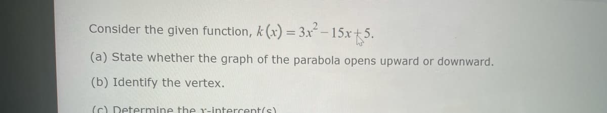 Consider the given function, k(x) = 3x²-15x+5.
(a) State whether the graph of the parabola opens upward or downward.
(b) Identify the vertex.
(c) Determine the r-intercent(s)