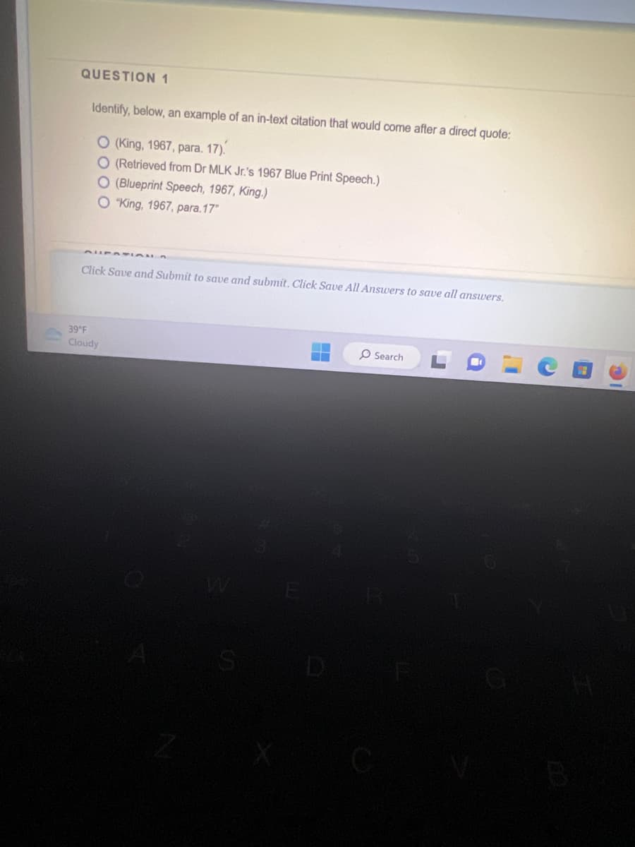 QUESTION 1
Identify, below, an example of an in-text citation that would come after a direct quote:
O (King, 1967, para. 17).
O (Retrieved from Dr MLK Jr.'s 1967 Blue Print Speech.)
O (Blueprint Speech, 1967, King.)
O "King, 1967, para.17"
Click Save and Submit to save and submit. Click Save All Answers to save all answers.
39°F
Cloudy
O Search