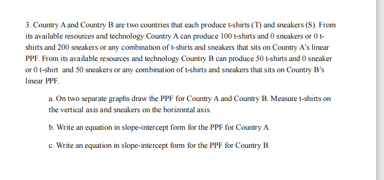 3. Country A and Country B are two countries that each produce t-shirts (T) and sneakers (S). From
its available resources and technology Country A can produce 100 t-shirts and 0 sneakers or 0 t-
shirts and 200 sneakers or any combination of t-shirts and sneakers that sits on Country A’s linear
PPF. From its available resources and technology Country B can produce 50 t-shirts and 0 sneaker
or 0 t-shirt and 50 sneakers or any combination of t-shirts and sneakers that sits on Country B's
linear PPF.
a. On two separate graphs draw the PPF for Country A and Country B. Measure t-shirts on
the vertical axis and sneakers on the horizontal axis.
b. Write an equation in slope-intercept form for the PPF for Country A.
c. Write an equation in slope-intercept form for the PPF for Country B.
