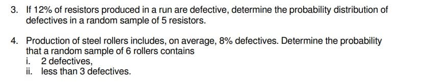 3. If 12% of resistors produced in a run are defective, determine the probability distribution of
defectives in a random sample of 5 resistors.
4. Production of steel rollers includes, on average, 8% defectives. Determine the probability
that a random sample of 6 rollers contains
i. 2 defectives,
ii. less than 3 defectives.
