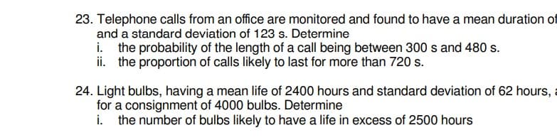 23. Telephone calls from an office are monitored and found to have a mean duration of
and a standard deviation of 123 s. Determine
i. the probability of the length of a call being between 300 s and 480 s.
ii. the proportion of calls likely to last for more than 720 s.
24. Light bulbs, having a mean life of 2400 hours and standard deviation of 62 hours,
for a consignment of 4000 bulbs. Determine
i. the number of bulbs likely to have a life in excess of 2500 hours
