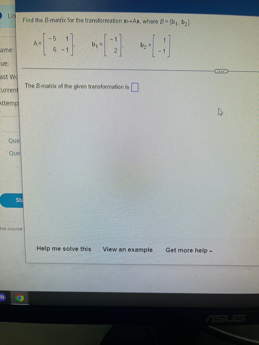 O Un
Find the B-matrix for the transformation x Ax, where B= {b,, b,}.
-5
A =
-1
b, =
2.
b2
ame:
6 - 1
ue:
ast Wd
The B-matrix of the given transformation is|
Current
attemp
Que
Que
Sta
his course
Help me solve this
View an example
Get more help -
ASUS
