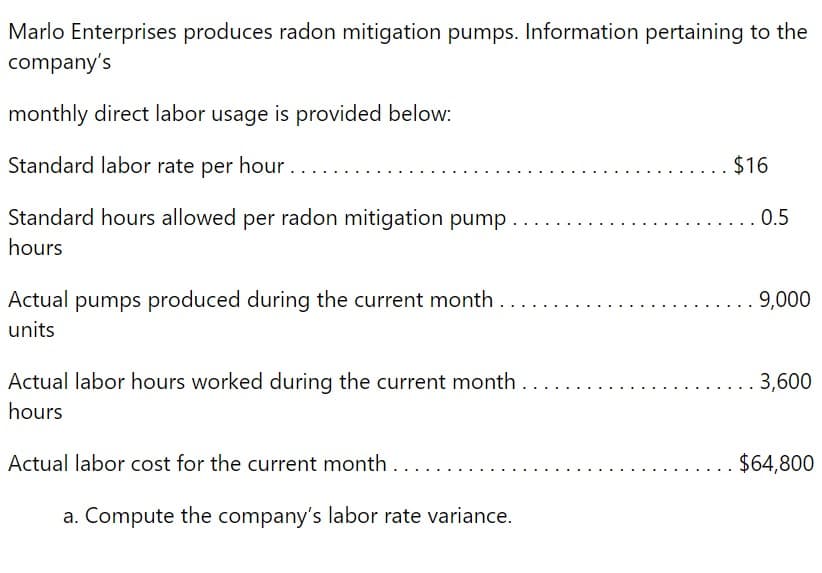 Marlo Enterprises produces radon mitigation pumps. Information pertaining to the
company's
monthly direct labor usage is provided below:
Standard labor rate per hour.
Standard hours allowed per radon mitigation pump..
hours
Actual pumps produced during the current month..
units
Actual labor hours worked during the current month.
hours
Actual labor cost for the current month....
a. Compute the company's labor rate variance.
$16
0.5
9,000
3,600
$64,800