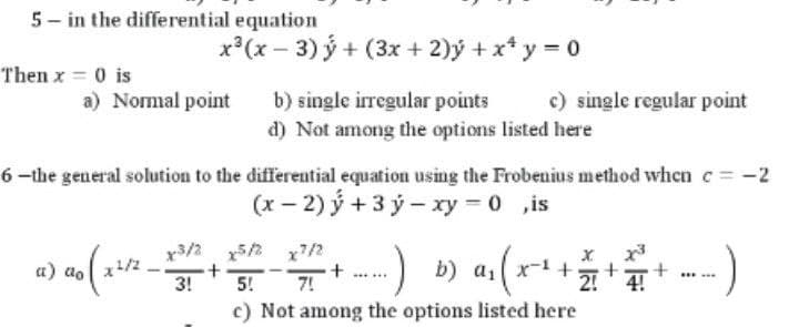 5- in the differential equation
x*(x − 3) ý + (3x + 2)ý +x* y = 0
Then x = 0 is
a) Normal point
b) single irregular points
c) single regular point
d) Not among the options listed here
6-the general solution to the differential equation using the Frobenius method when c = -2
(x−2)ý+3ỷ-xy=0,is
x5/2 x7/2
a) ao
1 00 ( 24/²_x3/1² + 12/20 - 1²/2² + ----)
.) b) α₁ ( x ² + 2 + ==
-
+
BEE...
3!
5! 7!
2! 4!
c) Not among the options listed here