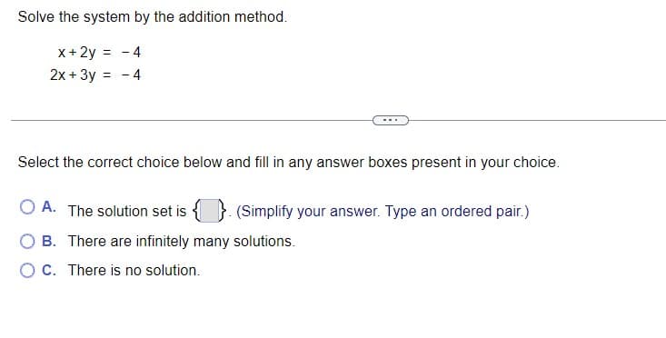 Solve the system by the addition method.
x + 2y = - 4
2x + 3y = - 4
Select the correct choice below and fill in any answer boxes present in your choice.
OA. The solution set is {} (Simplify your answer. Type an ordered pair.)
OB. There are infinitely many solutions.
OC. There is no solution.