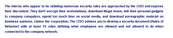 The interns who appear to be violating numerous security rules are approached by the CISO and express
their discontent. They don't encrypt their workstations, download illegal music, link their personal gadgets
to company computers, spend too much time on social media, and download pornographic material on
business systems, claims the corporation. The CISO advises you to develop a security document (Rules of
Behavior) with at least 15 rules defining what employees are allowed and not allowed to do when
connected to the company network.
