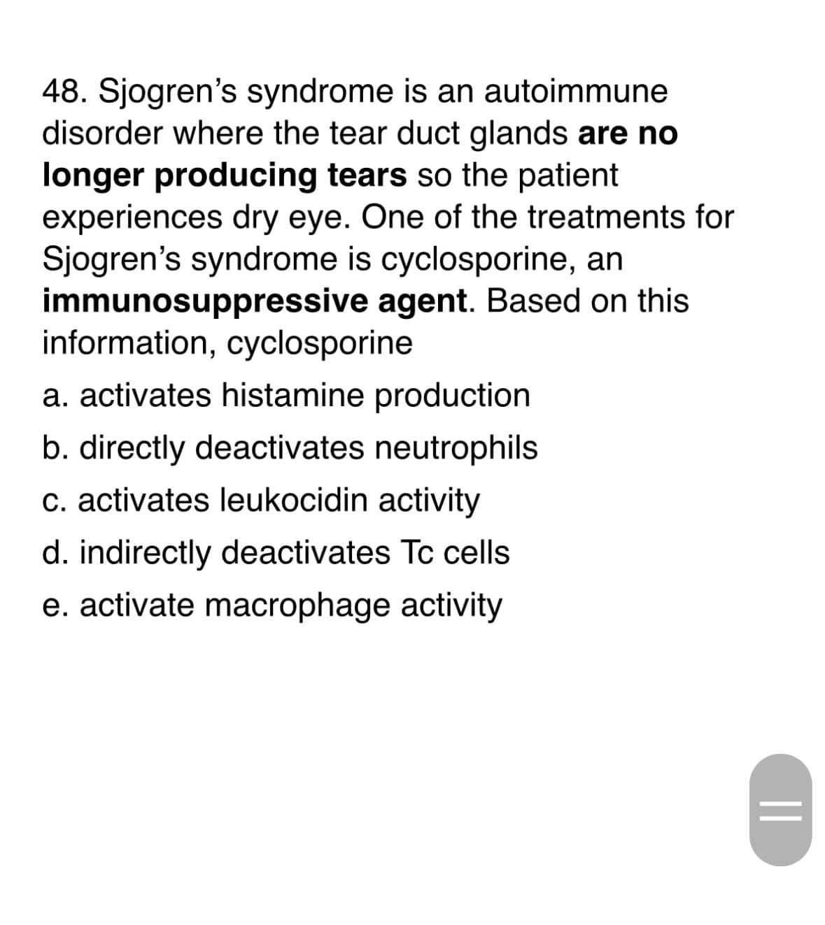 48. Sjogren's syndrome is an autoimmune
disorder where the tear duct glands are no
longer producing tears so the patient
experiences dry eye. One of the treatments for
Sjogren's syndrome is cyclosporine, an
immunosuppressive
information, cyclosporine
agent. Based on this
a. activates histamine production
b. directly deactivates neutrophils
c. activates leukocidin activity
d. indirectly deactivates Tc cells
e. activate macrophage activity
||
