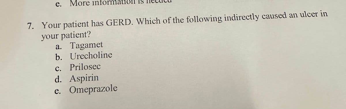 e. More informati
7. Your patient has GERD. Which of the following indirectly caused an ulcer in
your patient?
a. Tagamet
b. Urecholine
c. Prilosec
d. Aspirin
e. Omeprazole