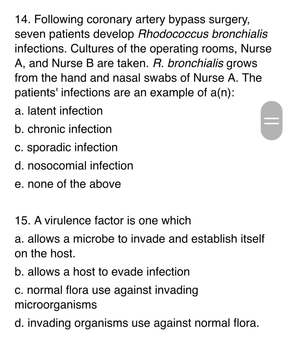 14. Following coronary artery bypass surgery,
seven patients develop Rhodococcus bronchialis
infections. Cultures of the operating rooms, Nurse
A, and Nurse B are taken. R. bronchialis grows
from the hand and nasal swabs of Nurse A. The
patients' infections are an example of a(n):
a. latent infection
b. chronic infection
c. sporadic infection
d. nosocomial infection
e. none of the above
||
15. A virulence factor is one which
a. allows a microbe to invade and establish itself
on the host.
b. allows a host to evade infection
c. normal flora use against invading
microorganisms
d. invading organisms use against normal flora.