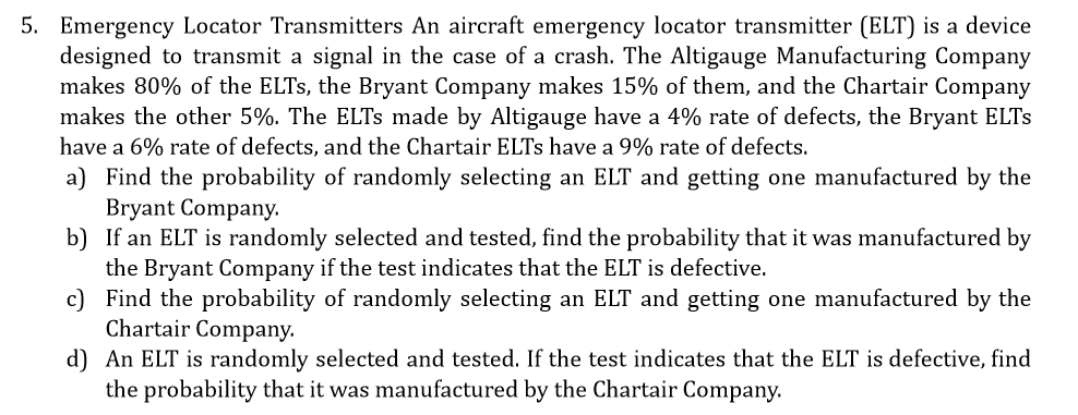 5. Emergency Locator Transmitters An aircraft emergency locator transmitter (ELT) is a device
designed to transmit a signal in the case of a crash. The Altigauge Manufacturing Company
makes 80% of the ELTS, the Bryant Company makes 15% of them, and the Chartair Company
makes the other 5%. The ELTS made by Altigauge have a 4% rate of defects, the Bryant ELTS
have a 6% rate of defects, and the Chartair ELTS have a 9% rate of defects.
a) Find the probability of randomly selecting an ELT and getting one manufactured by the
Bryant Company.
b) If an ELT is randomly selected and tested, find the probability that it was manufactured by
the Bryant Company if the test indicates that the ELT is defective.
c) Find the probability of randomly selecting an ELT and getting one manufactured by the
Chartair Company.
d) An ELT is randomly selected and tested. If the test indicates that the ELT is defective, find
the probability that it was manufactured by the Chartair Company.
