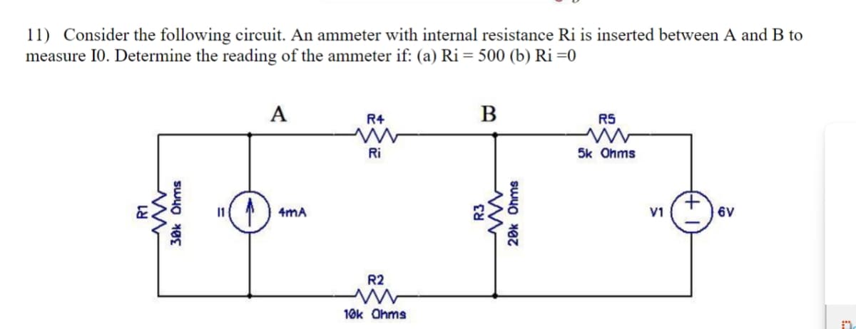 R1
ww
11) Consider the following circuit. An ammeter with internal resistance Ri is inserted between A and B to
measure 10. Determine the reading of the ammeter if: (a) Ri = 500 (b) Ri=0
A
R4
B
ww
RS
ww
Ri
5k Ohms
30k Ohms
4mA
R2
w
10k Ohms
R3
w
20k Ohms
V1
6V