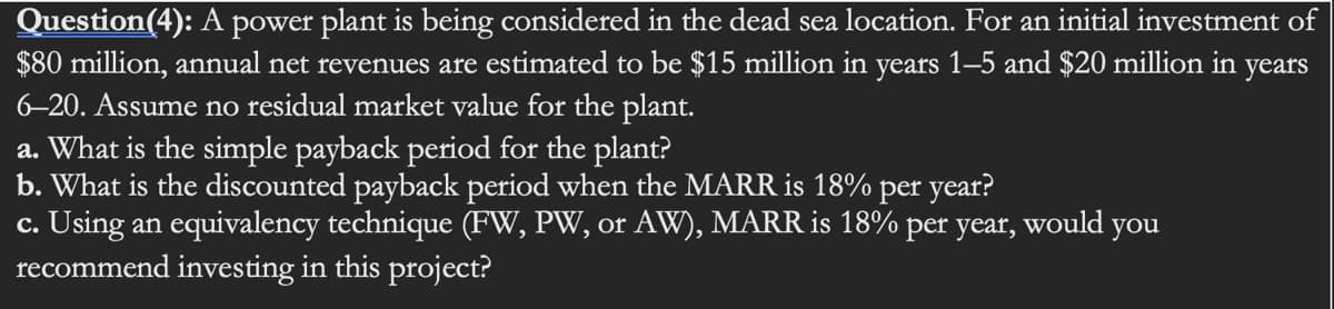 Question(4): A power plant is being considered in the dead sea location. For an initial investment of
$80 million, annual net revenues are estimated to be $15 million in years 1–5 and $20 million in years
6-20. Assume no residual market value for the plant.
a. What is the simple payback period for the plant?
b. What is the discounted payback period when the MARR is 18% per year?
c. Using an equivalency technique (FW, PW, or AW), MARR is 18% per year,
recommend investing in this project?
would
you
