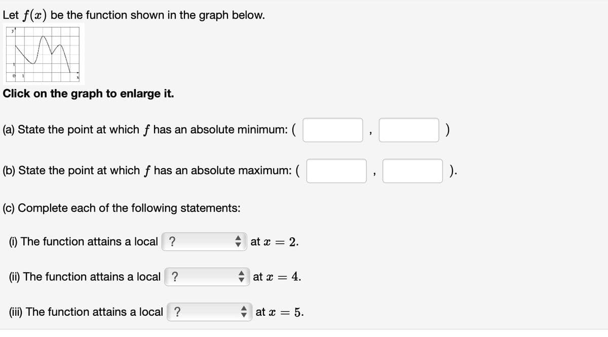 Let f(x) be the function shown in the graph below.
Click on the graph to enlarge it.
(a) State the point at which f has an absolute minimum: (
(b) State the point at which f has an absolute maximum: (
(c) Complete each of the following statements:
(i) The function attains a local ?
(ii) The function attains a local ?
(iii) The function attains a local ?
◄►
at x = : 2.
at x = 4.
at x = 5.
"
)
).