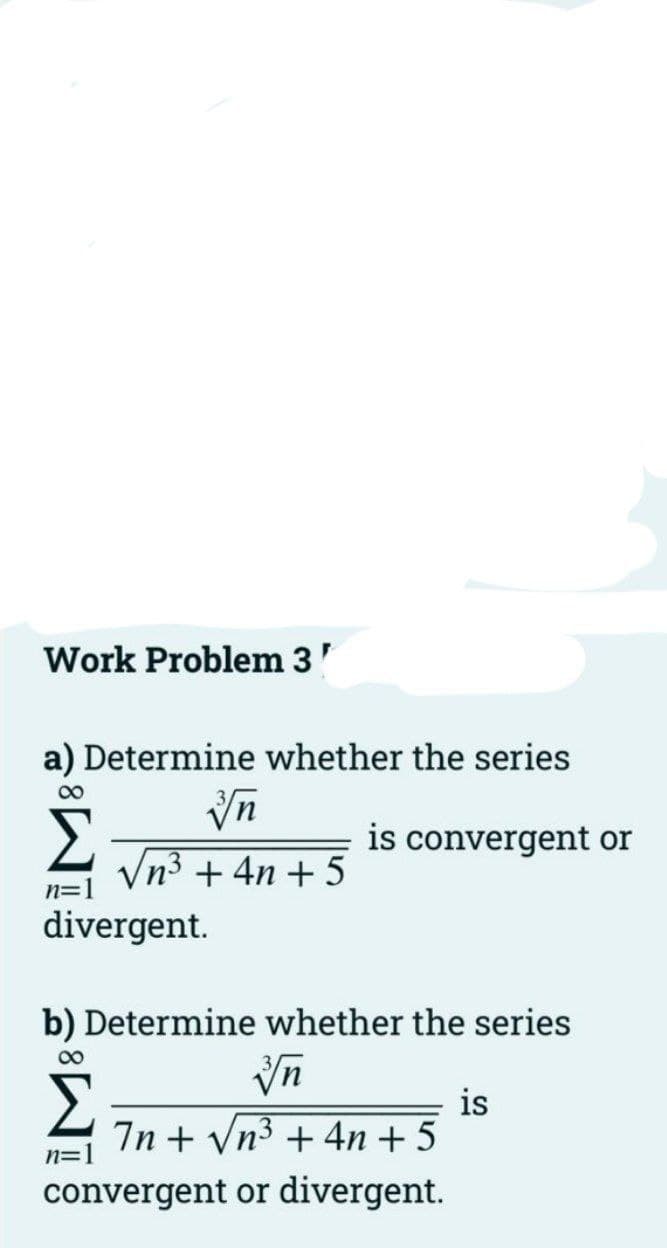 Work Problem 3'
a) Determine whether the series
00
is convergent or
Vn3 + 4n + 5
n=1
divergent.
b) Determine whether the series
00
is
7n + Vn3 + 4n + 5
n=]
convergent or divergent.
