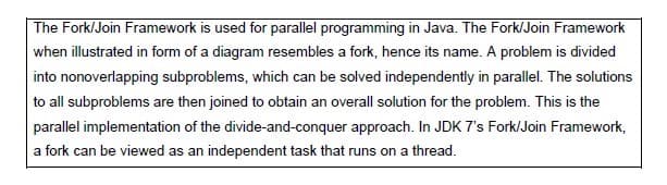The Fork/Join Framework is used for parallel programming in Java. The Fork/Join Framework
when illustrated in form of a diagram resembles a fork, hence its name. A problem is divided
into nonoverlapping subproblems, which can be solved independently in parallel. The solutions
to all subproblems are then joined to obtain an overall solution for the problem. This is the
parallel implementation of the divide-and-conquer approach. In JDK 7's Fork/Join Framework,
a fork can be viewed as an independent task that runs on a thread.