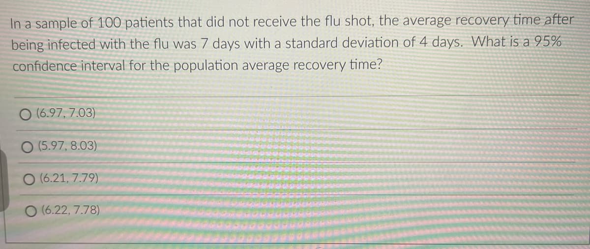 In a sample of 100 patients that did not receive the flu shot, the average recovery time after
being infected with the flu was 7 days with a standard deviation of 4 days. What is a 95%
confidence interval for the population average recovery time?
(6.97, 7.03)
(5.97, 8.03)
O (6.21, 7.79)
O (6.22, 7.78)