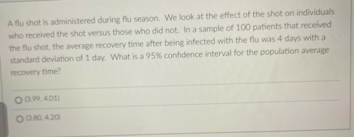 A flu shot is administered during flu season. We look at the effect of the shot on individuals
who received the shot versus those who did not. In a sample of 100 patients that received
the flu shot, the average recovery time after being infected with the flu was 4 days with a
standard deviation of 1 day. What is a 95% confidence interval for the population average
recovery time?
O (3.99.4.01)
(3.80, 4.20)