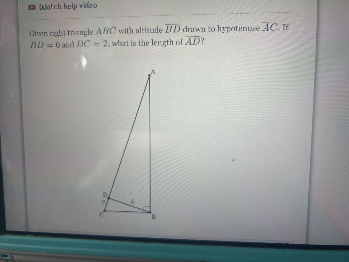 Watch help video
Given right triangle ABC with altitude BD drawn to hypotenuse AC. If
BD = 6 and DC = 2, what is the length of AD?
D
2
C
6
A
B