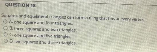 QUESTION 18
Squares and equilateral triangles can form a tiling that has at every vertex:
O A. one square and four triangles.
OB. three squares and two triangles.
OC. one square and five triangles.
OD. two squares and three triangles.