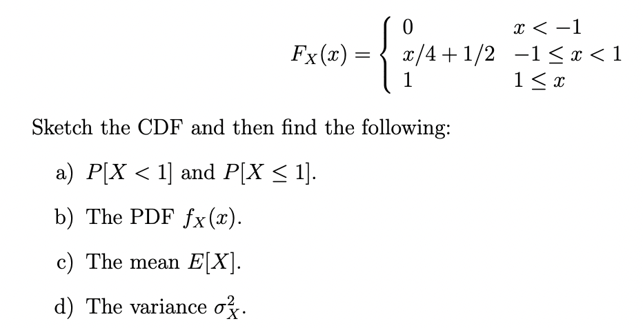 x < -1
x/4 + 1/2 -1 <x < 1
1< x
Fx(x) =
1
Sketch the CDF and then find the following:
a) P[X < 1] and P[X < 1].
b) The PDF fx(x).
c) The mean E[X].
d) The variance o.

