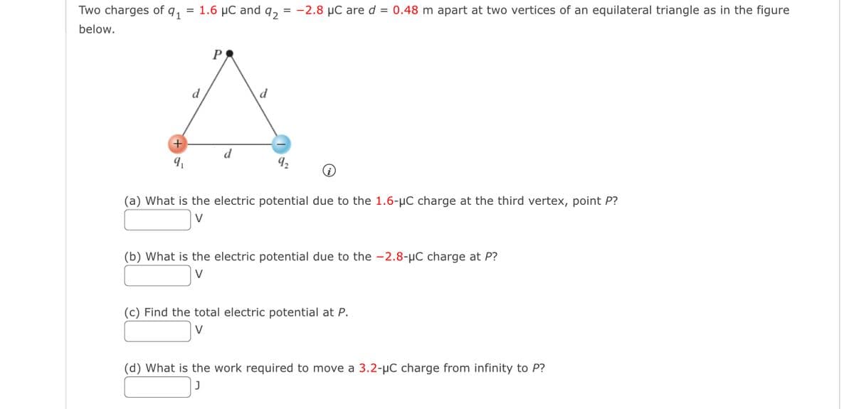 Two charges of 91 = 1.6 μC and 92
below.
+
9₁
d
P
d
= -2.8 µC are d = 0.48 m apart at two vertices of an equilateral triangle as in the figure
9₂
(a) What is the electric potential due to the 1.6-μC charge at the third vertex, point P?
V
(b) What is the electric potential due to the -2.8-μC charge at P?
V
(c) Find the total electric potential at P.
V
(d) What is the work required to move a 3.2-μC charge from infinity to P?