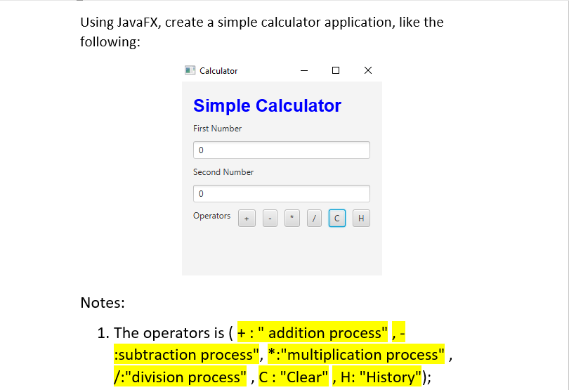 Using JavaFX, create a simple calculator application, like the
following:
| Calculator
Simple Calculator
First Number
Second Number
Operators
H
Notes:
1. The operators is ( + :" addition process" , -
:subtraction process", *:"multiplication process",
/:"division process" , C: "Clear" , H: "History");

