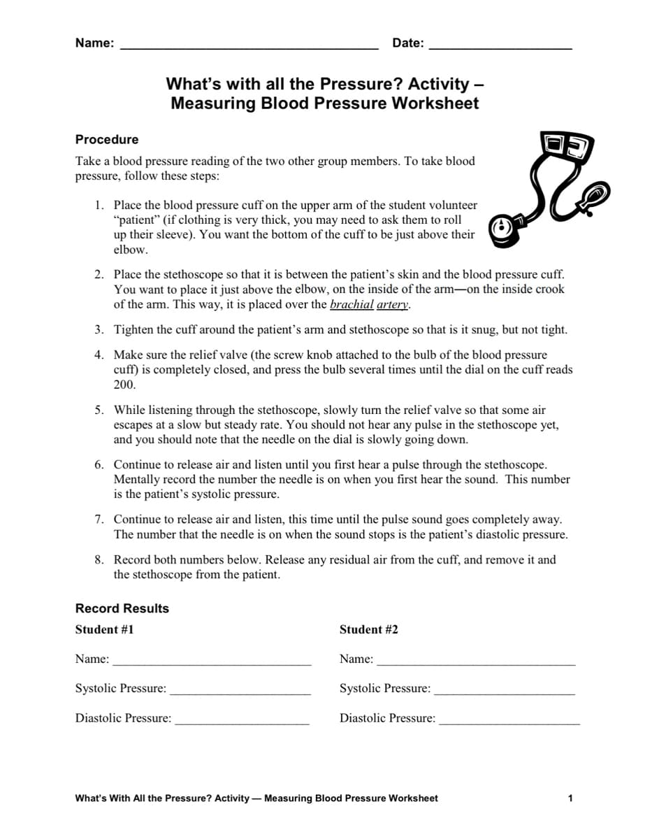 Name:
Date:
What's with all the Pressure? Activity -
Measuring Blood Pressure Worksheet
Procedure
Take a blood pressure reading of the two other group members. To take blood
pressure, follow these steps:
1. Place the blood pressure cuff on the upper arm of the student volunteer
"patient" (if clothing is very thick, you may need to ask them to roll
up their sleeve). You want the bottom of the cuff to be just above their
elbow.
2. Place the stethoscope so that it is between the patient's skin and the blood pressure cuff.
You want to place it just above the elbow, on the inside of the arm-on the inside crook
of the arm. This way, it is placed over the brachial artery.
3. Tighten the cuff around the patient's arm and stethoscope so that is it snug, but not tight.
4. Make sure the relief valve (the screw knob attached to the bulb of the blood pressure
cuff) is completely closed, and press the bulb several times until the dial on the cuff reads
200.
5. While listening through the stethoscope, slowly turn the relief valve so that some air
escapes at a slow but steady rate. You should not hear any pulse in the stethoscope yet,
and you should note that the needle on the dial is slowly going down.
6. Continue to release air and listen until you first hear a pulse through the stethoscope.
Mentally record the number the needle is on when you first hear the sound. This number
is the patient's systolic pressure.
7. Continue to release air and listen, this time until the pulse sound goes completely away.
The number that the needle is on when the sound stops is the patient's diastolic pressure.
8. Record both numbers below. Release any residual air from the cuff, and remove it and
the stethoscope from the patient.
Record Results
Student #1
Name:
Systolic Pressure:
Diastolic Pressure:
Student #2
Name:
Systolic Pressure:
Diastolic Pressure:
What's With All the Pressure? Activity - Measuring Blood Pressure Worksheet