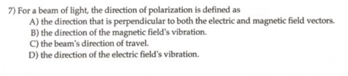 7) For a beam of light, the direction of polarization is defined as
A) the direction that is perpendicular to both the electric and magnetic field vectors.
B) the direction of the magnetic field's vibration.
C) the beam's direction of travel.
D) the direction of the electric field's vibration.