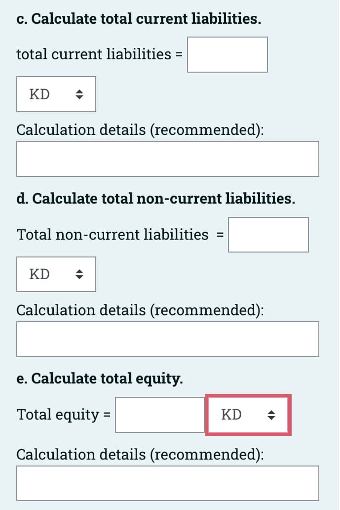 c. Calculate total current liabilities.
total current liabilities =
KD ♦
Calculation details (recommended):
d. Calculate total non-current liabilities.
Total non-current liabilities =
KD ♦
Calculation details (recommended):
e. Calculate total equity.
Total equity =
Calculation details (recommended):
KD