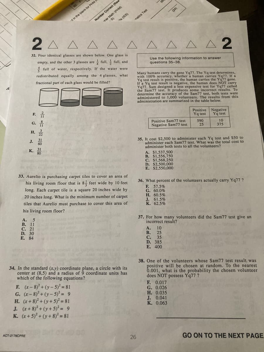 Number Correct (Raw
ther Math (PHM)
S)
s (IES)
60 F
(24)
it in the blank for PHM
matics Test
2 A A A
A A A
A A A 2
32. Four identical glasses are shown below. One glass is
empty, and the other 3 glasses are full, full, and
Use the following information to answer
questions 35-38.
4 full of water, respectively. If the water were
redistributed equally among the 4 glasses, what
Many humans carry the gene Yq77. The Yq test determines,
with 100% accuracy, whether a human carries Yq77. If a
Yq test result is positive, the human carries the Yq77 gene.
If a Yq test result is negative, the human does NOT carry
Yq77. Sam designed a less expensive test for Yq77 called
the Sam77 test. It produces some incorrect results. To
determine the accuracy of the Sam77 test, both tests were
administered to 1,000 volunteers. The results from this
administration are summarized in the table below.
fractional part of each glass would be filled?
F. *
Positive Negative
G.
Yq test
Yq test
н.
Positive Sam77 test
Negative Sam77 test
590
25
10
375
J.
35. It cost $2,500 to administer each Yg test and $50 to
administer each Sam77 test. What was the total cost to
administer both tests to all the volunteers?
A. $1,537,500
B. $1,556,750
C. $1,568,250
D. $2,500,000
E. $2,550,000
к. 31
80
33. Aurelio is purchasing carpet tiles to cover an area of
his living room floor that is 8, feet wide by 10 feet
36. What percent of the volunteers actually carry Yq77 ?
F. 57.5%
G. 60.0%
Н. 60.5%
J. 61.5%
K. 62,5%
long. Each carpet tile is a square 20 inches wide by
20 inches long. What is the minimum number of carpet
tiles that Aurelio must purchase to cover this area of
his living room floor?
A. 5
В. 11
С. 21
D. 30
Е. 84
37. For how many volunteers did the Sam77 test give an
incorrect result?
А. 10
В.
25
С. 35
D. 385
E. 400
34. In the standard (x,y) coordinate plane, a circle with its
center at (8,5) and a radius of 9 coordinate units has
which of the following equations?
F. (x-8)+ (y – 5)² = 81
G. (x-8)2+ (y– 5)² = 9
H. (x+8)²+ (y + 5)? = 81
J. (x+ 8)²+ (y + 5)² = 9
K. (x+ 5)° + (y + 8)° = 81
38. One of the volunteers whose Sam77 test result was
positive will be chosen at random. To the nearest
0.001, what is the probability the chosen volunteer
does NOT possess Yq77 ?
F. 0.017
G. 0.026
Н. 0.035
J. 0.041
К. 0.063
ACT-2178CPRE
26
GO ON TO THE NEXT PAGE
