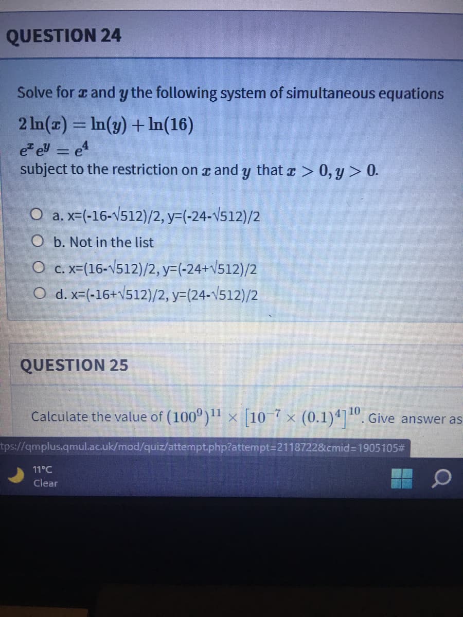 QUESTION 24
Solve for z and y the following system of simultaneous equations
2 In(z) = In(y) + In(16)
e e = e
subject to the restriction on r and y that r > 0, y > 0.
O a. x-(-16-V512)/2, y=(-24-v512)/2
O b. Not in the list
O c. x=(16-V512)/2, y=(-24+V512)/2
O d. x=(-16+V512)/2, y=(24-v512)/2
QUESTION 25
Calculate the value of (100°) x [10 7 x (0.1)4]". Give answer as
10
tps://qmplus.qmul.ac.uk/mod/quiz/attempt.php?attempt=D2118722&cmid=1905105#
11°C
Clear
