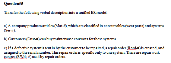 Question#5
Transfer the following verbal descriptioninto a unified ER model:
a)A company produces articles (Mat-#), which are classified in consumables (wearparts) and systems
(Ser-#).
b) Customers (Cust-#) can buy maintenance contracts forthese systems.
c) Ifa defective systemis sent in by the customer to berepaired, a repair order (Rord#)is created, and
assigned to the serial number. This repair orderis specific only to one system. There are repair work
centres (RWik#)used by repair orders.
