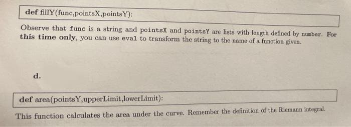 def fillY(func,pointsX,pointsY):
Observe that func is a string and pointsX and pointsY are lists with length defined by number. For
this time only, you can use eval to transform the string to the name of a function given.
d.
def area(pointsY,upperLimit,lowerLimit):
This function calculates the area under the curve. Remember the definition of the Riemann integral.
