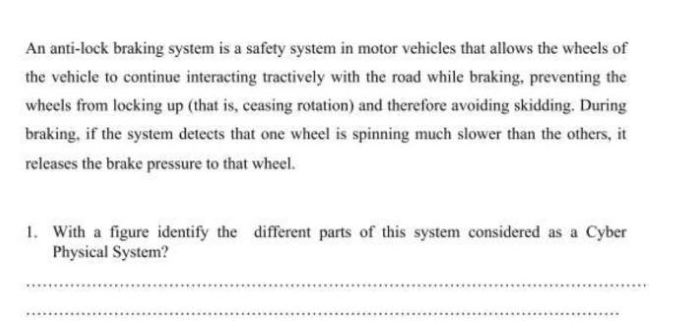 An anti-lock braking system is a safety system in motor vehicles that allows the wheels of
the vehicle to continue interacting tractively with the road while braking, preventing the
wheels from locking up (that is, ceasing rotation) and therefore avoiding skidding. During
braking, if the system detects that one wheel is spinning much slower than the others, it
releases the brake pressure to that wheel.
1. With a figure identify the different parts of this system considered as a Cyber
Physical System?
