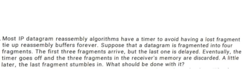 Most IP datagram reassembly algorithms have a timer to avoid having a lost fragment
tie up reassembly buffers forever. Suppose that a datagram is fragmented into four
fragments. The first three fragments arrive, but the last one is delayed. Eventually, the
timer goes off and the three fragments in the receiver's memory are discarded. A little
later, the last fragment stumbles in. What should be done with it?