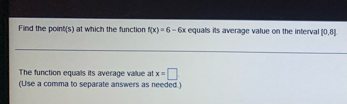 Find the point(s) at which the function f(x) = 6 - 6x equals its average value on the interval [0,8].
The function equals its average value at x =
(Use a comma to separate answers as needed.)