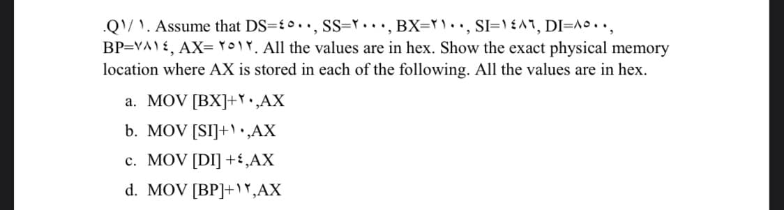 .Q/ \. Assume that DS={•.., SS=r.. •, BX=rl.., SI=\ {^1, DI=\º• •,
BP=VA) £, AX= ro!Y. All the values are in hex. Show the exact physical memory
location where AX is stored in each of the following. All the values are in hex.
a. MOV [BX]+Y•,AX
b. MOV [SI]+•,AX
c. MOV [DI] +£¸AX
d. MOV [BP]+r,AX
