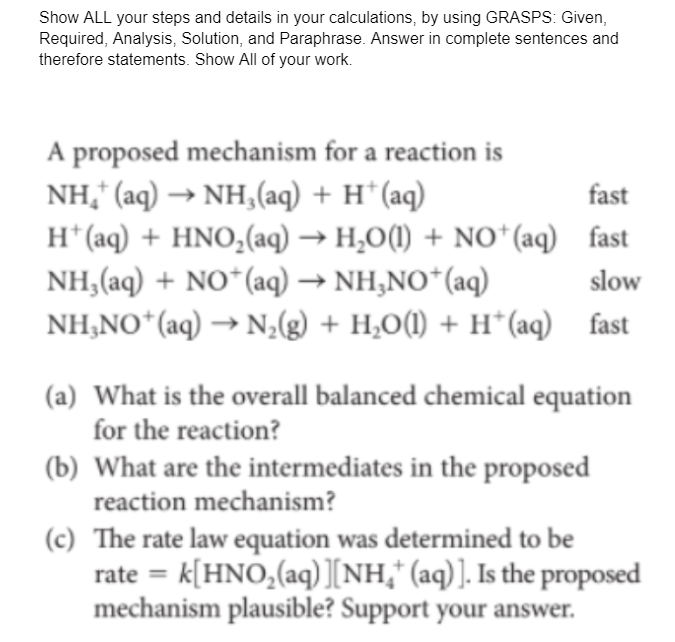 Show ALL your steps and details in your calculations, by using GRASPS: Given,
Required, Analysis, Solution, and Paraphrase. Answer in complete sentences and
therefore statements. Show All of your work.
A proposed mechanism for a reaction is
NH," (aq) → NH,(aq) + H* (aq)
H* (aq) + HNO,(aq) → H,O(1) + NO*(aq) fast
NH,(aq) + NO*(aq) → NH,NO*(aq)
NH,NO*(aq) → N,(g) + H,O(1) + H*(aq) fast
fast
slow
(a) What is the overall balanced chemical equation
for the reaction?
(b) What are the intermediates in the proposed
reaction mechanism?
(c) The rate law equation was determined to be
rate = k[HNO,(aq) [NH," (aq)]. Is the proposed
mechanism plausible? Support your answer.
%3D

