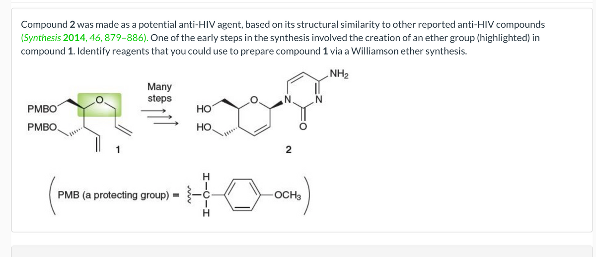 Compound 2 was made as a potential anti-HIV agent, based on its structural similarity to other reported anti-HIV compounds
(Synthesis 2014, 46, 879-886). One of the early steps in the synthesis involved the creation of an ether group (highlighted) in
compound 1. Identify reagents that you could use to prepare compound 1 via a Williamson ether synthesis.
NH₂
PMBO
PMBO
Many
steps
PMB (a protecting group) =
HO
HO
N
2
-OCH3
N
