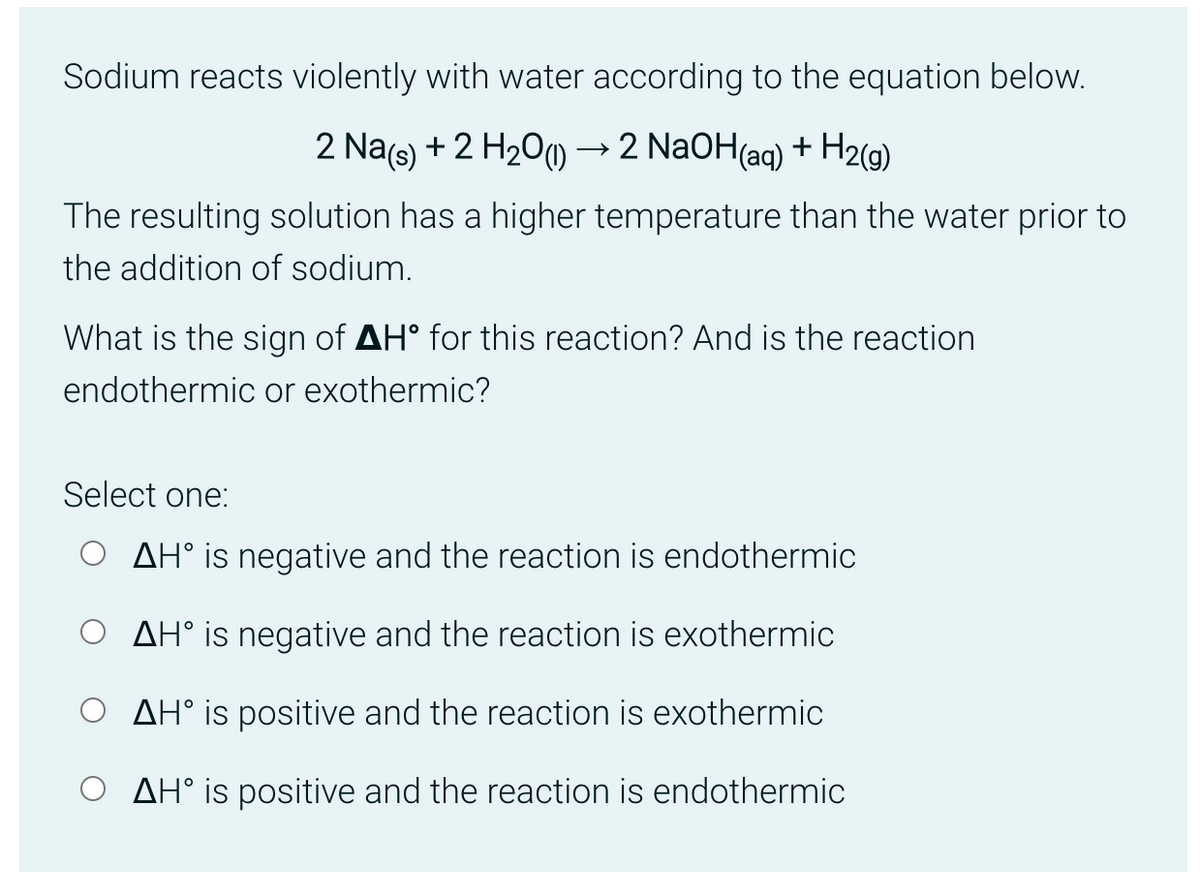 Sodium reacts violently with water according to the equation below.
2 Na(s) + 2 H₂O → 2 NaOH(aq) + H₂(g)
The resulting solution has a higher temperature than the water prior to
the addition of sodium.
What is the sign of AH° for this reaction? And is the reaction
endothermic or exothermic?
Select one:
AH° is negative and the reaction is endothermic
AH° is negative and the reaction is exothermic
AH° is positive and the reaction is exothermic
AH° is positive and the reaction is endothermic