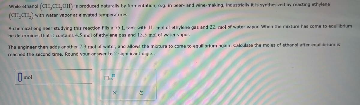 While ethanol (CH3CH₂OH) is produced naturally by fermentation, e.g. in beer- and wine-making, industrially it is synthesized by reacting ethylene
(CH₂CH₂) with water vapor at elevated temperatures.
A chemical engineer studying this reaction fills a 75 L tank with 11. mol of ethylene gas and 22. mol of water vapor. When the mixture has come to equilibrium
he determines that it contains 4.5 mol of ethylene gas and 15.5 mol of water vapor.
The engineer then adds another 7.3 mol of water, and allows the mixture to come to equilibrium again. Calculate the moles of ethanol after equilibrium is
reached the second time. Round your answer to 2 significant digits.
mol
10
X
S